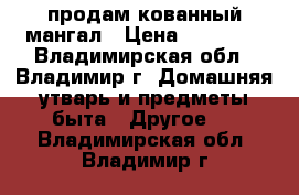 продам кованный мангал › Цена ­ 12 000 - Владимирская обл., Владимир г. Домашняя утварь и предметы быта » Другое   . Владимирская обл.,Владимир г.